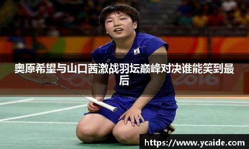 奥原希望与山口茜激战羽坛巅峰对决谁能笑到最后