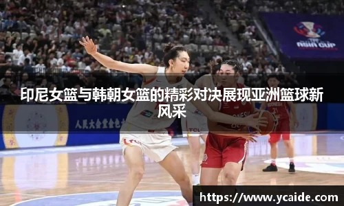 印尼女篮与韩朝女篮的精彩对决展现亚洲篮球新风采