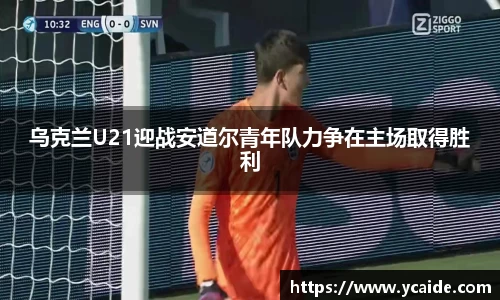 乌克兰U21迎战安道尔青年队力争在主场取得胜利